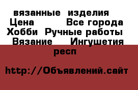 вязанные  изделия  › Цена ­ 100 - Все города Хобби. Ручные работы » Вязание   . Ингушетия респ.